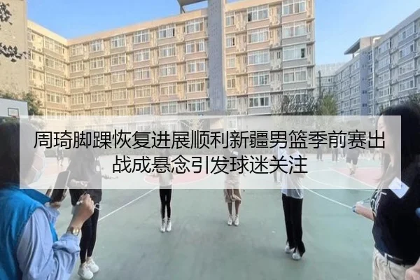 周琦脚踝恢复进展顺利新疆男篮季前赛出战成悬念引发球迷关注